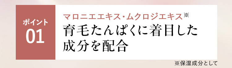 ポイント01 マロニエエキス・ムクロジエキス配合※ 育毛たんぱくに着目強く太いふわふわ髪へ ※保湿成分として