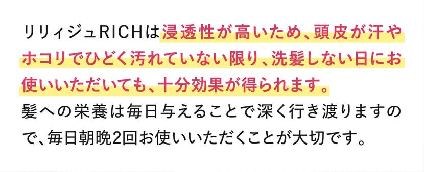 リリィジュRICHは浸透性が高いため、頭皮が汗やホコリでひどく汚れていない限り、洗髪しない日にお使いいただいても、十分効果が得られます。